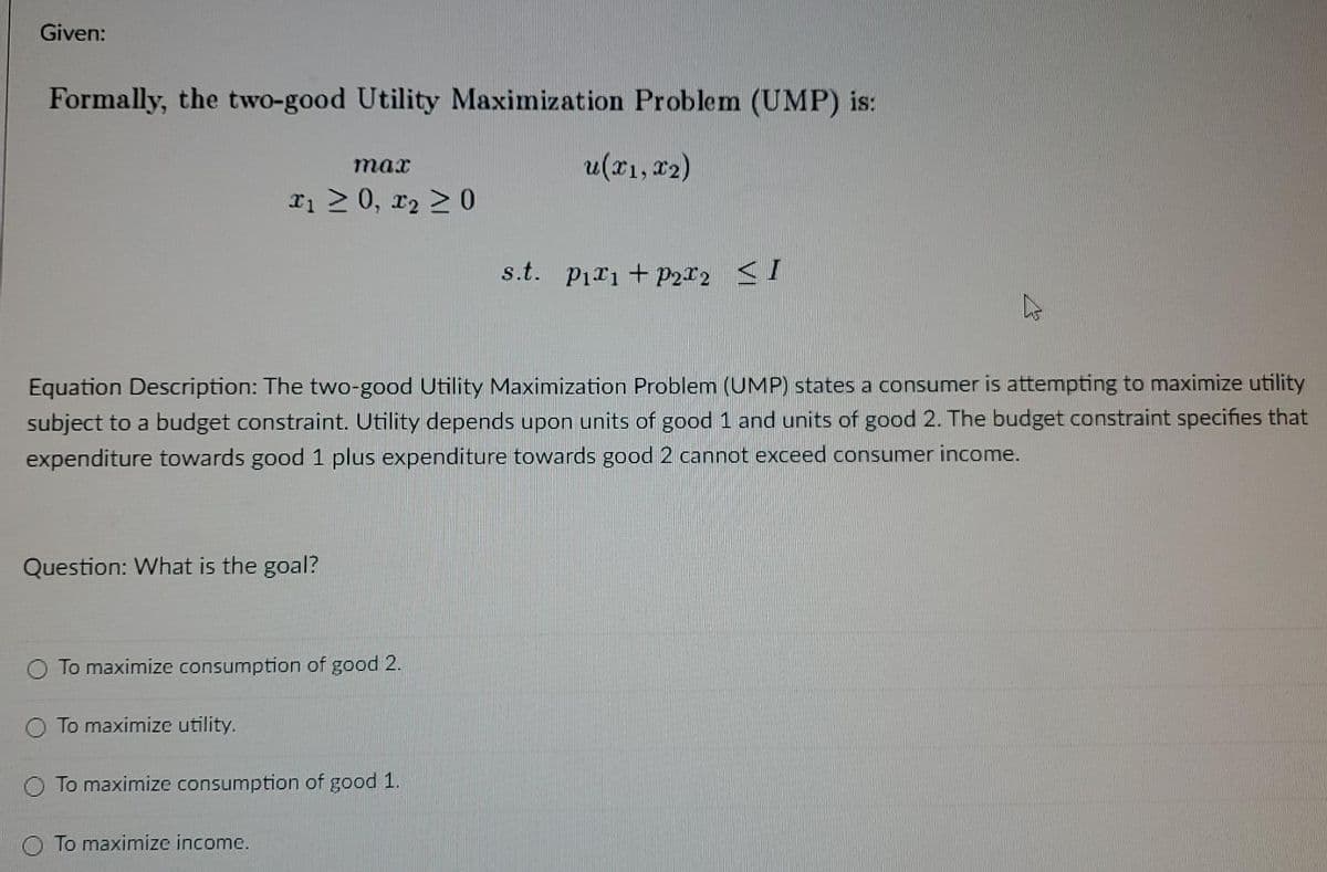 Given:
Formally, the two-good Utility Maximization Problem (UMP) is:
u(x1, r2)
max
Ii 2 0, r2 > 0
s.t. Pir1 + p2I2 <I
Equation Description: The two-good Utility Maximization Problem (UMP) states a consumer is attempting to maximize utility
subject to a budget constraint. Utility depends upon units of good 1 and units of good 2. The budget constraint specifies that
expenditure towards good 1 plus expenditure towards good 2 cannot exceed consumer income.
Question: What is the goal?
To maximize consumption of good 2.
O To maximize utility.
O To maximize consumption of good 1.
To maximize income.

