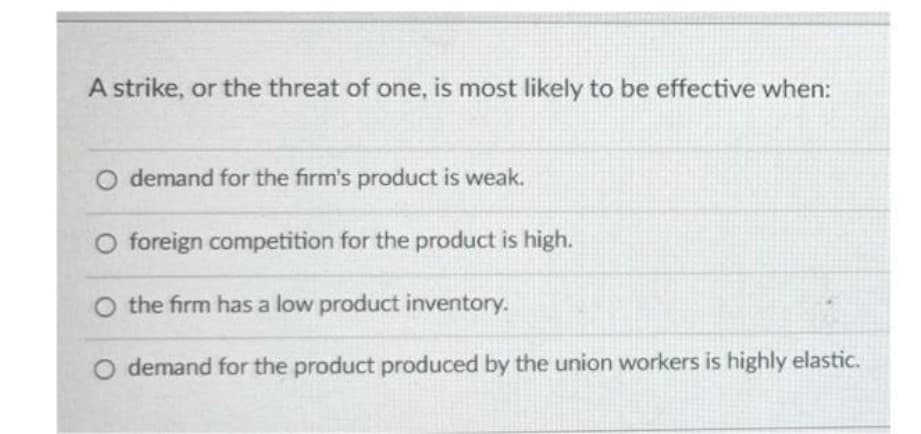 A strike, or the threat of one, is most likely to be effective when:
O demand for the firm's product is weak.
O foreign competition for the product is high.
O the firm has a low product inventory.
O demand for the product produced by the union workers is highly elastic.
