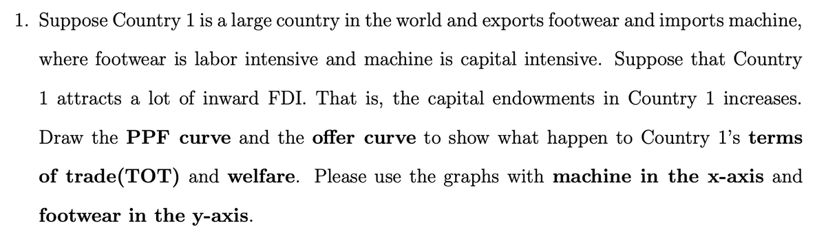 1. Suppose Country 1 is a large country in the world and exports footwear and imports machine,
where footwear is labor intensive and machine is capital intensive. Suppose that Country
1 attracts a lot of inward FDI. That is, the capital endowments in Country 1 increases.
Draw the PPF curve and the offer curve to show what happen to Country l's terms
of trade(TOT) and welfare. Please use the graphs with machine in the x-axis and
footwear in the y-axis.
