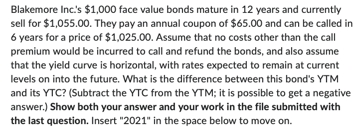 Blakemore Inc.'s $1,000 face value bonds mature in 12 years and currently
sell for $1,055.00. They pay an annual coupon of $65.00 and can be called in
6 years for a price of $1,025.00. Assume that no costs other than the call
premium would be incurred to call and refund the bonds, and also assume
that the yield curve is horizontal, with rates expected to remain at current
levels on into the future. What is the difference between this bond's YTM
and its YTC? (Subtract the YTC from the YTM; it is possible to get a negative
answer.) Show both your answer and your work in the file submitted with
the last question. Insert "2021" in the space below to move on.
