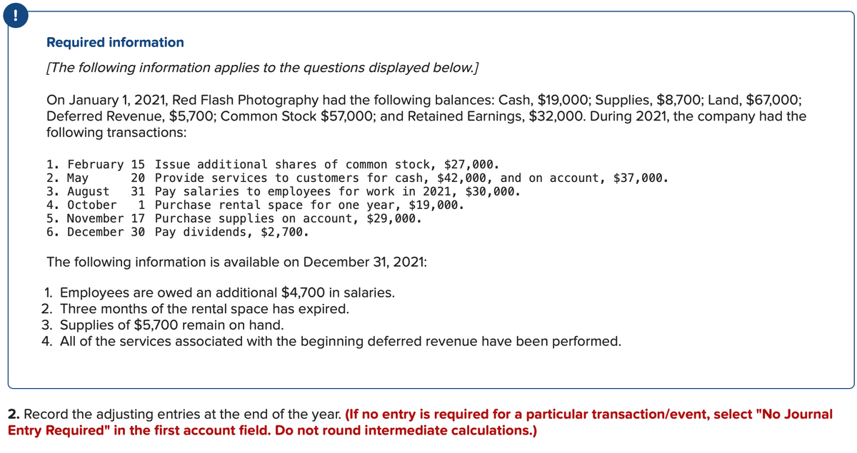 !
Required information
[The following information applies to the questions displayed below.]
On January 1, 2021, Red Flash Photography had the following balances: Cash, $19,000; Supplies, $8,700; Land, $67,000;
Deferred Revenue, $5,700; Common Stock $57,000; and Retained Earnings, $32,000. During 2021, the company had the
following transactions:
1. February 15 Issue additional shares of common stock, $27,000.
2. May
3. August 31 Pay salaries to employees for work in 2021, $30,000.
4. October 1 Purchase rental space for one year, $19,000.
5. November 17 Purchase supplies on account, $29,000.
6. December 30 Pay dividends, $2,700.
The following information is available on December 31, 2021:
1. Employees are owed an additional $4,700 in salaries.
2. Three months of the rental space has expired.
3. Supplies of $5,700 remain on hand.
4. All of the services associated with the beginning deferred revenue have been performed.
20 Provide services to customers for cash, $42,000, and on account, $37,000.
2. Record the adjusting entries at the end of the year. (If no entry is required for a particular transaction/event, select "No Journal
Entry Required" in the first account field. Do not round intermediate calculations.)