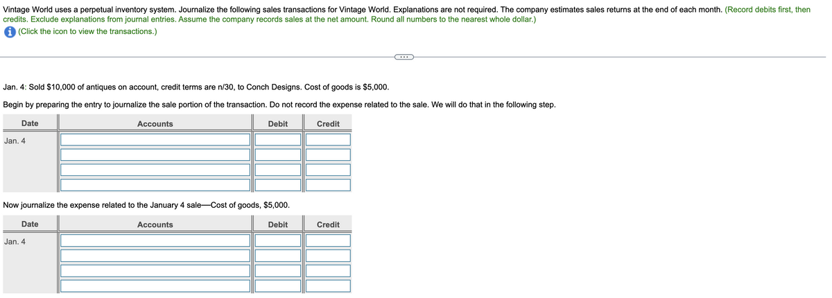 Vintage World uses a perpetual inventory system. Journalize the following sales transactions for Vintage World. Explanations are not required. The company estimates sales returns at the end of each month. (Record debits first, then
credits. Exclude explanations from journal entries. Assume the company records sales at the net amount. Round all numbers to the nearest whole dollar.)
(Click the icon to view the transactions.)
Jan. 4: Sold $10,000 of antiques on account, credit terms are n/30, to Conch Designs. Cost of goods is $5,000.
Begin by preparing the entry to journalize the sale portion of the transaction. Do not record the expense related to the sale. We will do that in the following step.
Accounts
Credit
Date
Jan. 4
Now journalize the expense related to the January 4 sale-Cost of goods, $5,000.
Debit
Date
Jan. 4
Debit
Accounts
...
Credit
