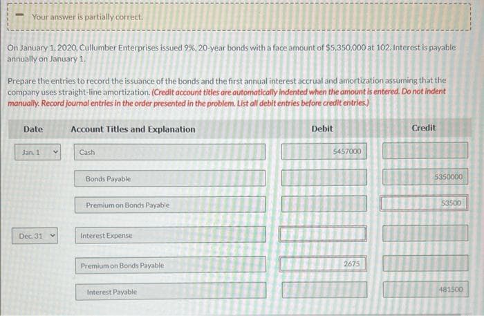 Your answer is partially correct.
On January 1, 2020, Cullumber Enterprises issued 9%, 20-year bonds with a face amount of $5,350,000 at 102. Interest is payable
annually on January 1.
Prepare the entries to record the issuance of the bonds and the first annual interest accrual and amortization assuming that the
company uses straight-line amortization. (Credit account titles are automatically indented when the amount is entered. Do not indent
manually. Record journal entries in the order presented in the problem. List all debit entries before credit entries.)
Account Titles and Explanation
Date
Jan. 1
Dec. 31 v
Cash
Bonds Payable
Premium on Bonds Payable
Interest Expense
Premium on Bonds Payable
Interest Payable
Debit
5457000
2675
-
L
--
1
Credit
1
IT
5350000
53500
481500
1
H
L