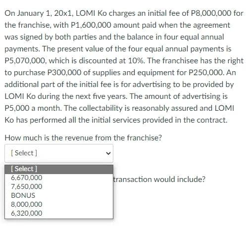 On January 1, 20x1, LOMI Ko charges an initial fee of P8,000,000 for
the franchise, with P1,600,000 amount paid when the agreement
was signed by both parties and the balance in four equal annual
payments. The present value of the four equal annual payments is
P5,070,000, which is discounted at 10%. The franchisee has the right
to purchase P300,000 of supplies and equipment for P250,000. An
additional part of the initial fee is for advertising to be provided by
LOMI Ko during the next five years. The amount of advertising is
P5,000 a month. The collectability is reasonably assured and LOMI
Ko has performed all the initial services provided in the contract.
How much is the revenue from the franchise?
[Select]
[Select]
6,670,000
7,650,000
BONUS
8,000,000
6,320,000
transaction would include?