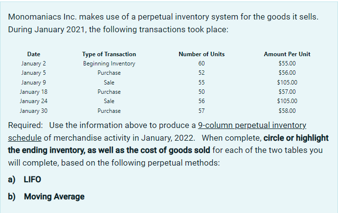 Monomaniacs Inc. makes use of a perpetual inventory system for the goods it sells.
During January 2021, the following transactions took place:
Date
January 2
January 5
January 9
January 18
January 24
January 30
Type of Transaction
Beginning Inventory
Purchase
Sale
Purchase
Sale
Purchase
Number of Units
60
52
55
50
56
57
Amount Per Unit
$55.00
$56.00
$105.00
$57.00
$105.00
$58.00
Required: Use the information above to produce a 9-column perpetual inventory.
schedule of merchandise activity in January, 2022. When complete, circle or highlight
the ending inventory, as well as the cost of goods sold for each of the two tables you
will complete, based on the following perpetual methods:
a) LIFO
b) Moving Average