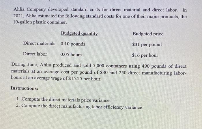 Ahlia Company developed standard costs for direct material and direct labor. In
2021, Ahlia estimated the following standard costs for one of their major products, the
10-gallon plastic container.
Budgeted quantity
0.10 pounds
Budgeted price
Direct materials
$31 per pound
Direct labor
$16 per hour
During June, Ahlia produced and sold 5,000 containers using 490 pounds of direct
materials at an average cost per pound of $30 and 250 direct manufacturing labor-
hours at an average wage of $15.25 per hour.
Instructions:
0.05 hours
1. Compute the direct materials price variance.
2. Compute the direct manufacturing labor efficiency variance.