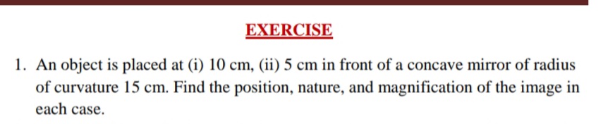 EXERCISE
1. An object is placed at (i) 10 cm, (ii) 5 cm in front of a concave mirror of radius
of curvature 15 cm. Find the position, nature, and magnification of the image in
each case.
