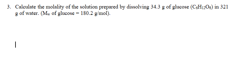 3. Calculate the molality of the solution prepared by dissolving 34.3 g of glucose (C6H1206) in 321
g of water. (Mw of glucose = 180.2 g/mol).
