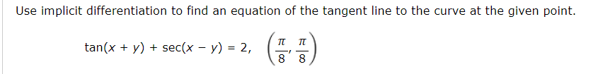 Use implicit differentiation to find an equation of the tangent line to the curve at the given point.
tan(x + y) + sec(x – y) = 2,
8 8
