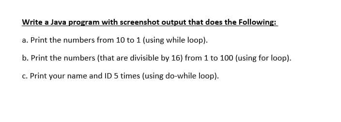 Write a Java program with screenshot output that does the Following:
a. Print the numbers from 10 to 1 (using while loop).
b. Print the numbers (that are divisible by 16) from 1 to 100 (using for loop).
c. Print your name and ID 5 times (using do-while loop).

