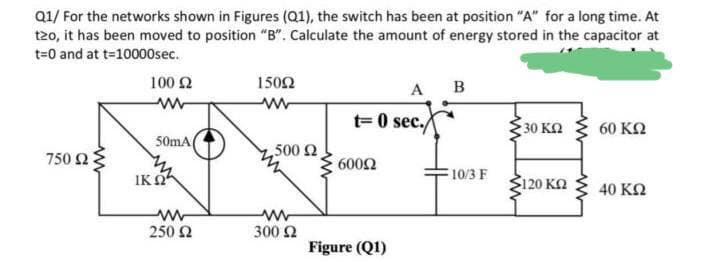 Q1/ For the networks shown in Figures (Q1), the switch has been at position "A" for a long time. At
t2o, it has been moved to position "B". Calculate the amount of energy stored in the capacitor at
t=0 and at t=10000sec.
100 2
1502
A
B
t= 0 sec./
30 КО
60 ΚΩ
50mA
750 23
,500 2
6002
IK O
10/3 F
120 KN
40 K2
ww
300 2
250 2
Figure (Q1)
