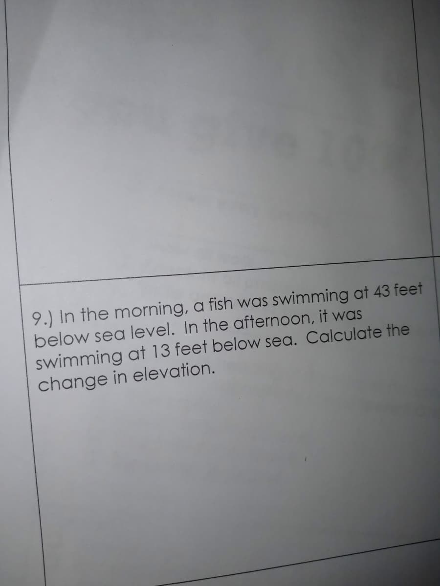 9.) In the morning, a fish was swimming at 43 feet
below sea level. In the afternoon, it was
swimming at 13 feet below sea. Calculate the
change in elevation.
