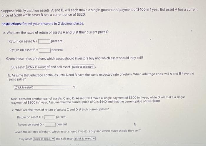 Suppose initially that two assets, A and B, will each make a single guaranteed payment of $400 in 1 year. But asset A has a current
price of $280 while asset B has a current price of $320.
Instructions: Round your answers to 2 decimal places.
a. What are the rates of return of assets A and B at their current prices?
Return on assetA =|
|percent
Return on asset B =
percent
Given these rates of return, which asset should investors buy and which asset should they sell?
Buy asset (Click to solect) v and sell asset (Click to select)
b. Assume that arbitrage continues until A and B have the same expected rate of return. When arbitrage ends, will A and B have the
same price?
(Click to select)
Next, consider another pair of assets, C and D. Asset C will make a single payment of $600 in 1 year, while D will make a single
payment of $800 in 1 year. Assume that the current price of C is $440 and that the current price of D is $680.
c. What are the rates of return of assets C and D at their current prices?
Return on asset C
percent
Return on asset D=
percent
Given these rates of return, which asset should investors buy and which asset should they sell?
Buy asset (ClickK to select) and sell asset (Click lo select)
