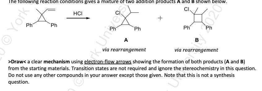 The following reaction conditions gives a mixture of two addition products A and B shown below.
CI.
HCI
Ph
Ph
Ph
Ph
Ph
A
B
via rearrangement
via rearrangement
>Draw< a clear mechanism using electron-flow arrows showing the formation of both products (A and B)
from the starting materials. Transition states are not required and ignore the stereochemistry in this question.
Do not use any other compounds in your answer except those given. Note that this is not a synthesis
question.
OYork
rk.Unesk
020
