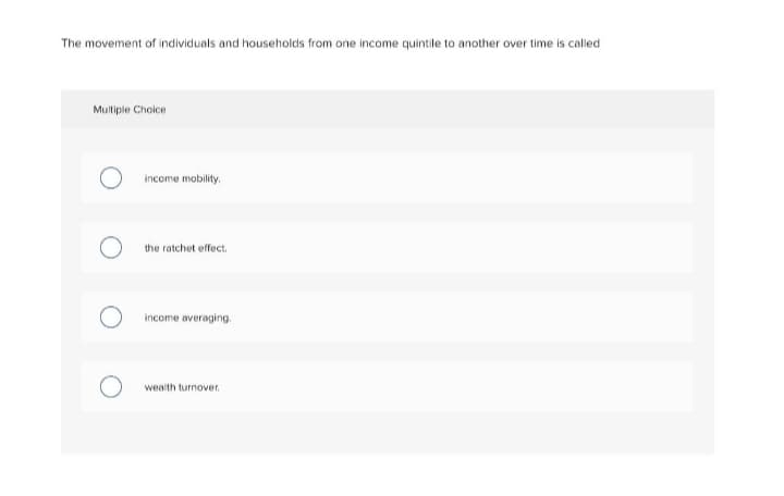 The movement of individuals and households from one income quintile to another over time is called
Mulliple Choice
income mobility.
the ratchet effect.
income averaging.
wealth turnover.
