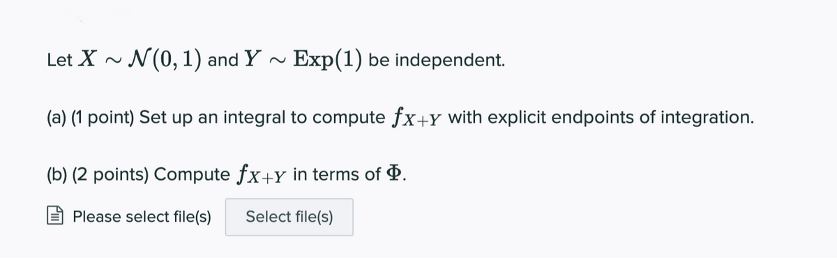 Let X ~ N(0, 1) and Y -
Exp(1) be independent.
(a) (1 point) Set up an integral to compute fx+Y with explicit endpoints of integration.
(b) (2 points) Compute fx+y in terms of P.
Please select file(s)
Select file(s)
