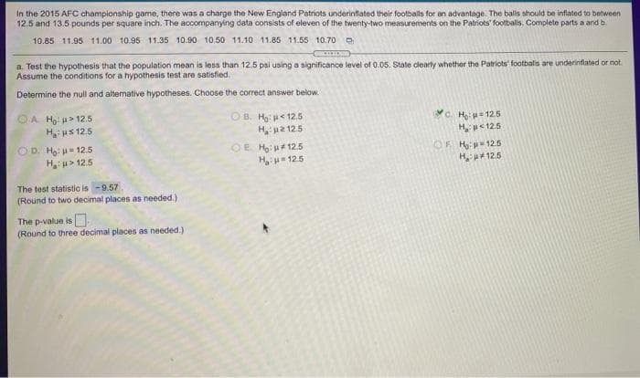 In the 2015 AFC championship game, there was a charge the New England Patriots underinflated their footballs for an advantage. The balls should be inflated to between
12.5 and 13.5 pounds per square inch. The accompanying data consists of eleven of the twenty-two measurements on the Patriots' footballs. Complete parts a and b
10.85 11.95 11.00 10.95 11.35 10.90 10.50 11.10 11.85 11.55 10.70 O
a. Test the hypothesis that the population mean is less than 12.5 psi using a significance level of 0.05. State dearly whether the Patriots' footbalis are underinflated or not.
Assume the conditions for a hypothesis test are satisfied.
Determine the null and alternative hypotheses. Choose the correct answer below.
OB. H:p< 12.5
OA H: > 12.5
H us 125
OD. Ho: 12.5
Hu> 12.5
C. H 12.5
H ps125
OF H:p12.5
H 125
H2 125
OE Ho:u#125
H 125
The test statistic is -9.57
(Round to two decimal places as needed.)
The p-value is
(Round to three decimal places as needed.)
