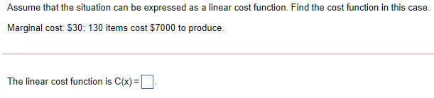 Assume that the situation can be expressed as a linear cost function. Find the cost function in this case.
Marginal cost: $30; 130 items cost $7000 to produce.
The linear cost function is C(x) =
