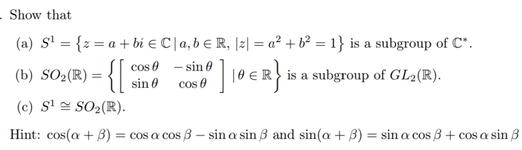 Show that
(a) S' = {z = a + bi e C | a, b E R, |2| = a² + b² = 1} is a subgroup of C*.
cos O
- sin 0
(b) SO2(R) = {|
10 €R is a subgroup of GL2(R).
sin 0
cos O
(c) S' = SO2(R).
Hint: cos(a + B)
= cos a cos ß – sin a sin ß and sin(a +B) = sin a cos 3 + cos a sin 3
