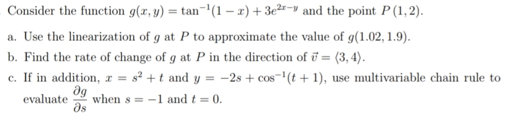 Consider the function g(x, y) = tan¬(1 – x) + 3e²"-y and the point P (1, 2).
a. Use the linearization of g at P to approximate the value of g(1.02, 1.9).
b. Find the rate of change of g at P in the direction of ū = (3,4).
c. If in addition, x =
s2 +t and y = -2s + cos-1(t + 1), use multivariable chain rule to
dg
when s = -1 and t = 0.
ds
evaluate
