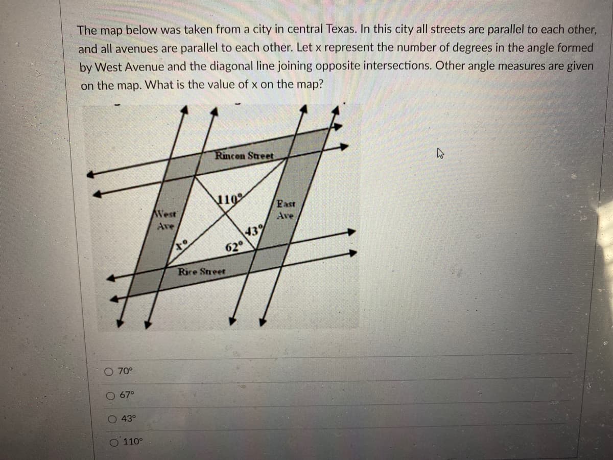 The map below was taken from a city in central Texas. In this city all streets are parallel to each other,
and all avenues are parallel to each other. Let x represent the number of degrees in the angle formed
by West Avenue and the diagonal line joining opposite intersections. Other angle measures are given
on the map. What is the value of x on the map?
Rincon Street
110
West
Fast
Ave
Ave
43%
62°
Rice Street
O 70°
O 67°
43°
O 110°
OO
