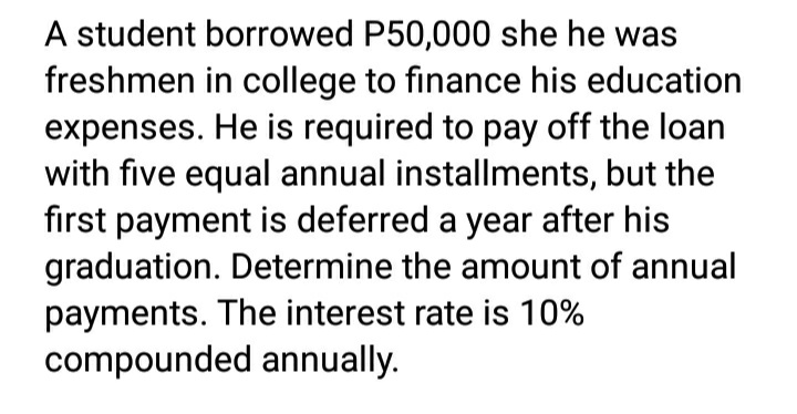 A student borrowed P50,000 she he was
freshmen in college to finance his education
expenses. He is required to pay off the loan
with five equal annual installments, but the
first payment is deferred a year after his
graduation. Determine the amount of annual
payments. The interest rate is 10%
compounded annually.
