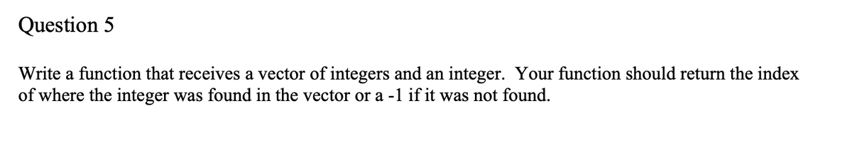 Question 5
Write a function that receives a vector of integers and an integer. Your function should return the index
of where the integer was found in the vector or a -1 if it was not found.
