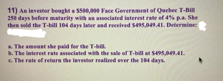 11) An investor bought a $500,000 Face Government of Quebec T-Bill
250 days before maturity with an associated interest rate of 4% p.a. She
then sold the T-bill 104 days later and received $495,049.41. Determine:
a. The amount she paid for the T-bill.
b. The interest rate associated with the sale of T-bill at $495,049.41.
c. The rate of return the investor realized over the 104 days.
