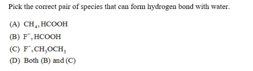 Pick the correct pair of species that can form hydrogen bond with water.
(А) CH,, НООН
(В) F.HCOОН
(C) F,CH,OCH,
(D) Both (B) and (C)
