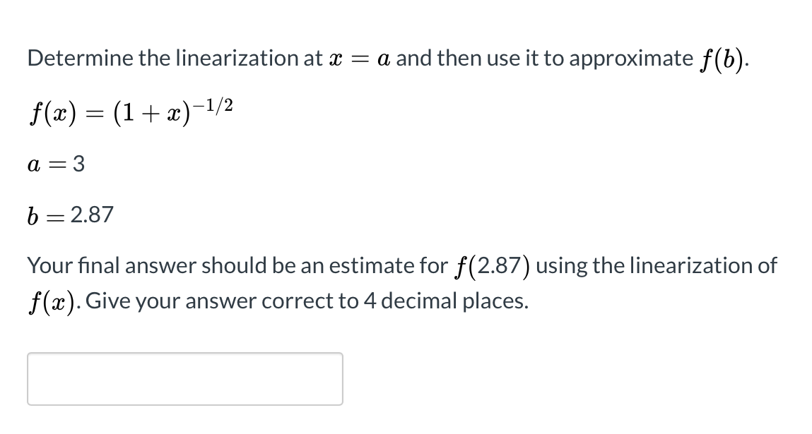 Determine the linearization at x = a and then use it to approximate f(b).
f(x) = (1+ x)-1/2
a =
3
b = 2.87
Your final answer should be an estimate for f(2.87) using the linearization of
f(x). Give your answer correct to 4 decimal places.
