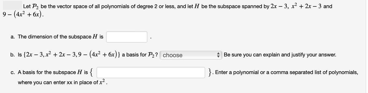 Let P₂ be the vector space of all polynomials of degree 2 or less, and let H be the subspace spanned by 2x − 3, x² + 2x − 3 and
9- (4x² + 6x).
a. The dimension of the subspace H is
b. Is {2x − 3, x² + 2x − 3,9 − (4x² + 6x) } a basis for P₂? choose
c. A basis for the subspace H is {
where you can enter xx in place of x².
Be sure you can explain and justify your answer.
Enter a polynomial or a comma separated list of polynomials,