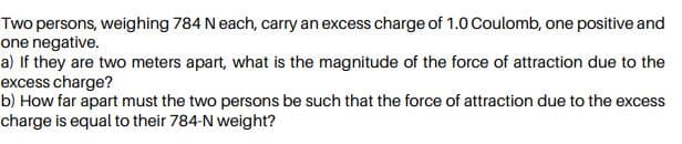 Two persons, weighing 784 N each, carry an excess charge of 1.0 Coulomb, one positive and
one negative.
a) If they are two meters apart, what is the magnitude of the force of attraction due to the
excess charge?
b) How far apart must the two persons be such that the force of attraction due to the excess
charge is equal to their 784-N weight?
