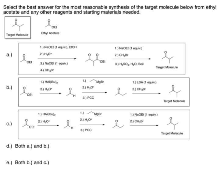 Select the best answer for the most reasonable synthesis of the target molecule below from ethyl
acetate and any other reagents and starting materials needed.
OE!
Ethyl Acetate
Target Molecule
1.) NAOEI (1 equiv.), EIOH
1.) NAOE! (1 equiv.)
a.)
2.) H,O
2.) CH,Br
OEt
OEt
3.) NaOEt (1 oquiv.)
3.) H,SO, H,O, Boil
Target Molecule
4.) CH,Br
1.) HAI(Bu)2
1.)
`MgBr
1.) LDA (1 equiv.)
b.)
2.) H,O*
2.) H,O*
2.) CH,Br
OEt
H.
3) РСС
Target Molecule
1.) HAK(Bu),
1.)
MgBr
1.) NaOEt (1 equiv.)
2.) H,O*
2) H,O*
2) CH,Br
c.)
OEt
H.
3.) PCC
Target Molecule
d.) Both a.) and b.)
e.) Both b.) and c.)
