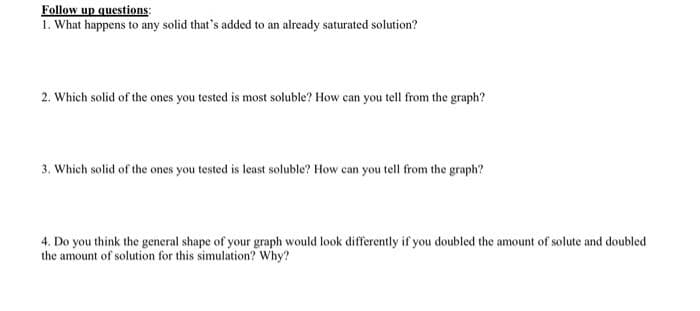 Follow up questions:
1. What happens to any solid that's added to an already saturated solution?
2. Which solid of the ones you tested is most soluble? How can you tell from the graph?
3. Which solid of the ones you tested is least soluble? How can you tell from the graph?
4. Do you think the general shape of your graph would look differently if you doubled the amount of solute and doubled
the amount of solution for this simulation? Why?
