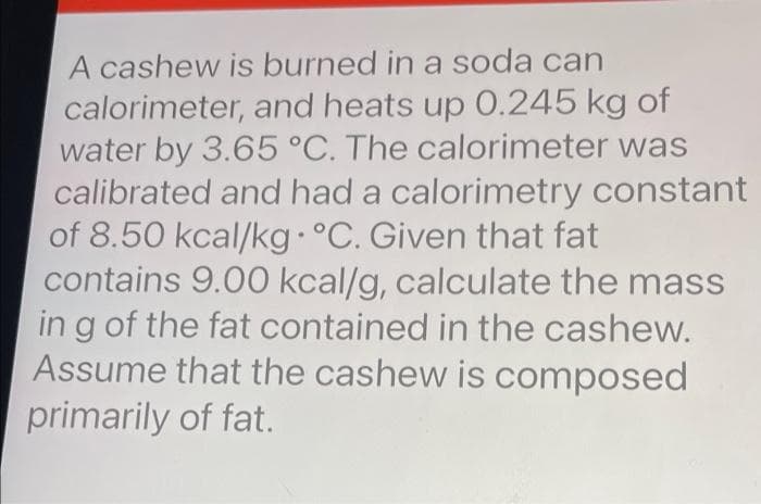 A cashew is burned in a soda can
calorimeter, and heats up 0.245 kg of
water by 3.65 °C. The calorimeter was
calibrated and had a calorimetry constant
of 8.50 kcal/kg• °C. Given that fat
contains 9.00 kcal/g, calculate the mass
in g of the fat contained in the cashew.
Assume that the cashew is composed
primarily of fat.
