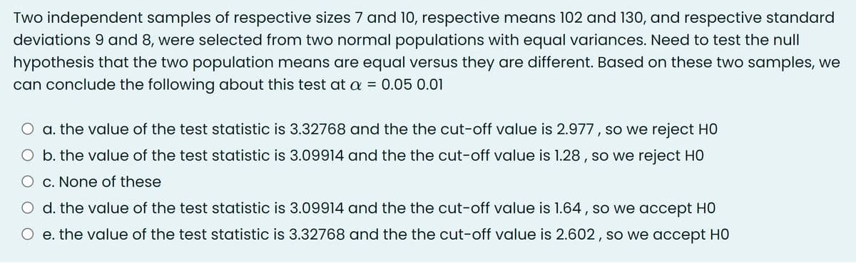 Two independent samples of respective sizes 7 and 10, respective means 102 and 130, and respective standard
deviations 9 and 8, were selected from two normal populations with equal variances. Need to test the null
hypothesis that the two population means are equal versus they are different. Based on these two samples, we
can conclude the following about this test at a = 0.05 0.01
a. the value of the test statistic is 3.32768 and the the cut-off value is 2.977 , so we reject HO
O b. the value of the test statistic is 3.09914 and the the cut-off value is 1.28 , so we reject HO
O c. None of these
d. the value of the test statistic is 3.09914 and the the cut-off value is 1.64 , so we accept H0
e. the value of the test statistic is 3.32768 and the the cut-off value is 2.602, so we accept HO
