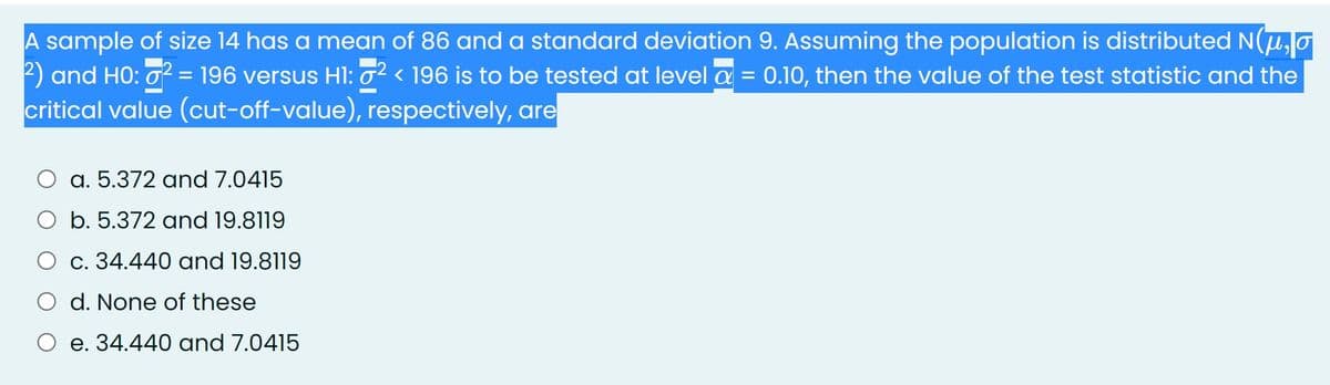 A sample of size 14 has a mean of 86 and a standard deviation 9. Assuming the population is distributed N(u,o
2) and HO: o2 = 196 versus Hl: 0² < 196 is to be tested at level a = 0.10, then the value of the test statistic and the
critical value (cut-off-value), respectively, are
a. 5.372 and 7.0415
O b. 5.372 oand 19.8119
O c. 34.440 and 19.8119
O d. None of these
e. 34.440 and 7.0415
