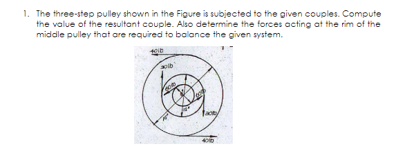 1. The three-step pulley shown in the Figure is subjected to the given couples. Compute
the value of the resultant couple. Also determine the forces acting at the rim of the
middle pulley that are required to balance the given system.
solb
Jacty
401b
