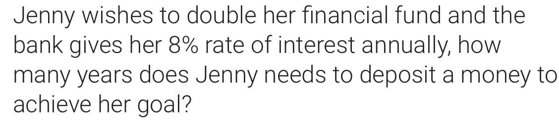 Jenny wishes to double her financial fund and the
bank gives her 8% rate of interest annually, how
many years does Jenny needs to deposit a money to
achieve her goal?
