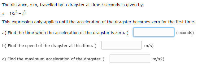 The distance, s m, travelled by a dragster at time i seconds is given by,
s = 187 -
This expression only applies until the acceleration of the dragster becomes zero for the first time.
a) Find the time when the acceleration of the dragster is zero. (
seconds)
b) Find the speed of the dragster at this time. (
m/s)
c) Find the maximum acceleration of the dragster. (
m/s2)
