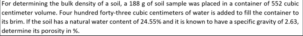 For determining the bulk density of a soil, a 188 g of soil sample was placed in a container of 552 cubic
centimeter volume. Four hundred forty-three cubic centimeters of water is added to fill the container to
its brim. If the soil has a natural water content of 24.55% and it is known to have a specific gravity of 2.63,
determine its porosity in %.
