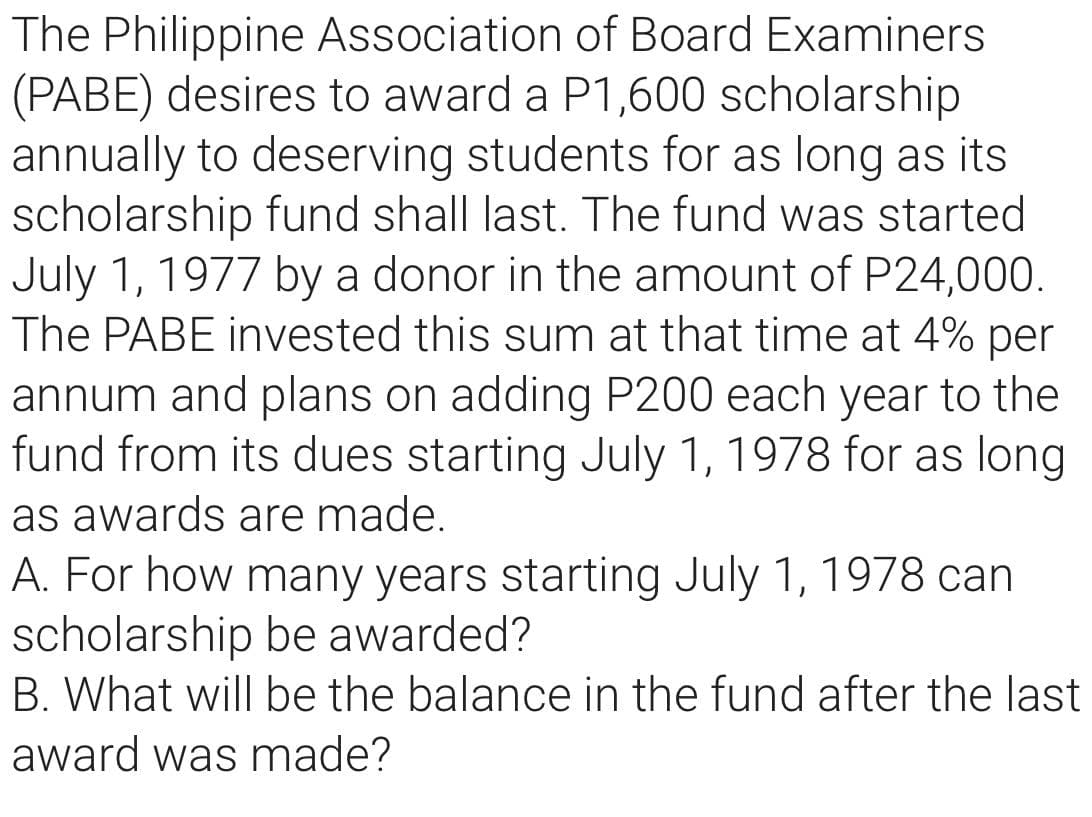 The Philippine Association of Board Examiners
(PABE) desires to award a P1,600 scholarship
annually to deserving students for as long as its
scholarship fund shall last. The fund was started
July 1, 1977 by a donor in the amount of P24,000.
The PABE invested this sum at that time at 4% per
annum and plans on adding P200 each year to the
fund from its dues starting July 1, 1978 for as long
as awards are made.
A. For how many years starting July 1, 1978 can
scholarship be awarded?
B. What will be the balance in the fund after the last
award was made?
