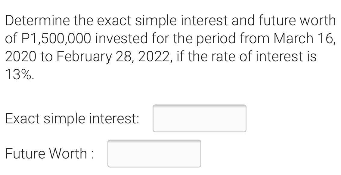 Determine the exact simple interest and future worth
of P1,500,000 invested for the period from March 16,
2020 to February 28, 2022, if the rate of interest is
13%.
Exact simple interest:
Future Worth :
