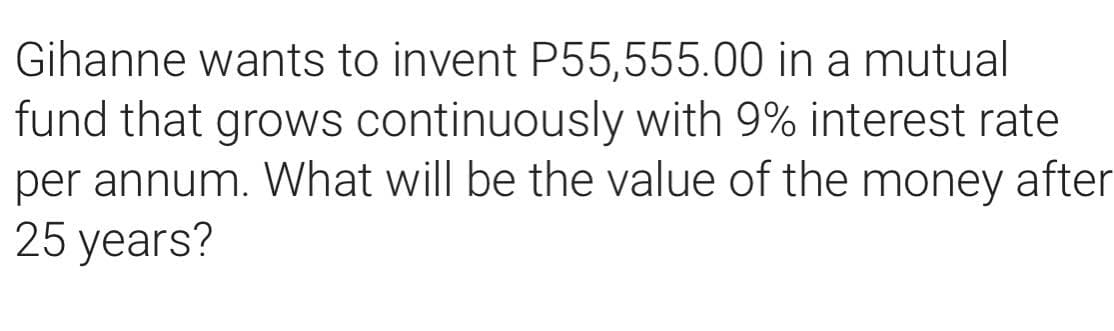 Gihanne wants to invent P55,555.00 in a mutual
fund that grows continuously with 9% interest rate
per annum. What will be the value of the money after
25 years?
