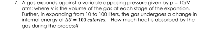 7. A gas expands against a variable opposing pressure given by p = 10/V
atm; where V is the volume of the gas at each stage of the expansion.
Further, in expanding from 10 to 100 liters, the gas undergoes a change in
internal energy of AU = 100 calories. How much heat is absorbed by the
gas during the process?
