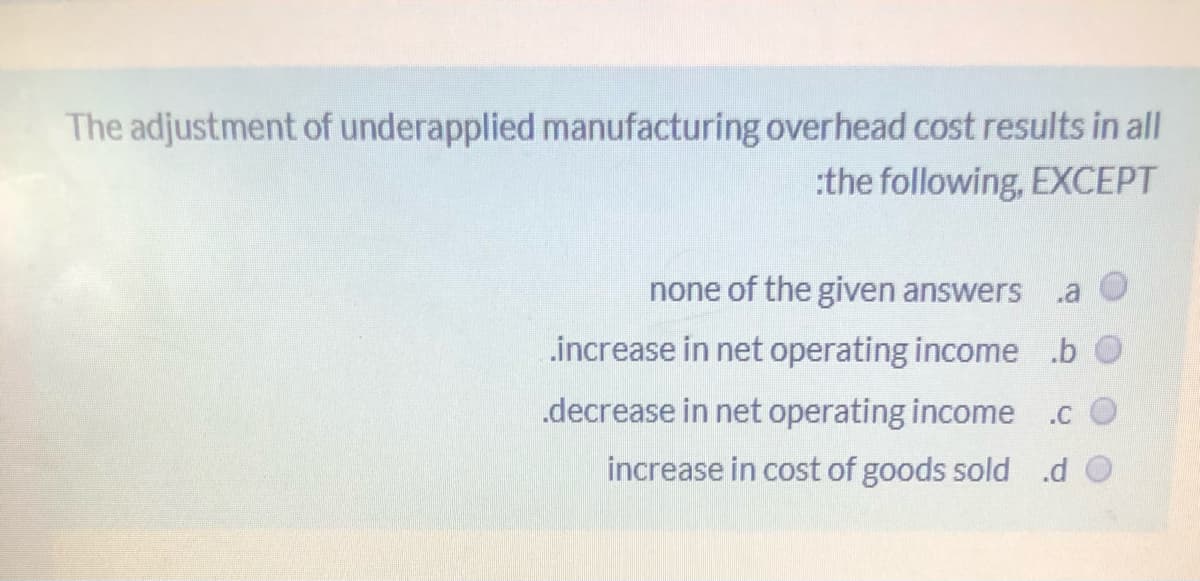 The adjustment of underapplied manufacturing overhead cost results in all
:the following, EXCEPT
none of the given answers
.increase in net operating income .b
.decrease in net operating income .c
increase in cost of goods sold .d O
