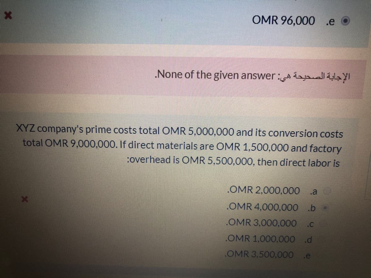 OMR 96,000 .e
.None of the given answer: llib
XYZ company's prime costs total OMR 5,000,000 and its conversion costs
total OMR 9,000,000. If direct materials are OMR 1,500,000 and factory
:overhead is OMR 5,500,000, then direct labor is
.OMR 2,000,000
OMR 4,000,000 b =
OMR 3,000,000.c
OMR 1,000,000 .d
OMR 3,500,000
.e
