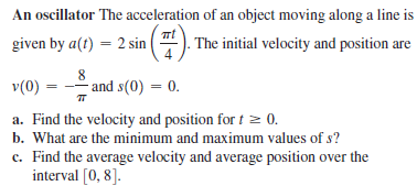 An oscillator The acceleration of an object moving along a line is
given by a(t) = 2 sin ( ). The initial velocity and position are
v(0) :
8
-- and s(0) = 0.
a. Find the velocity and position fort z 0.
b. What are the minimum and maximum values of s?
c. Find the average velocity and average position over the
interval [0, 8].
