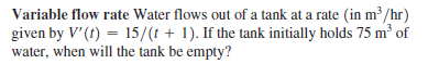 Variable flow rate Water flows out of a tank at a rate (in m³/hr)
given by V'(t) = 15/(t + 1). If the tank initially holds 75 m³ of
water, when will the tank be empty?
