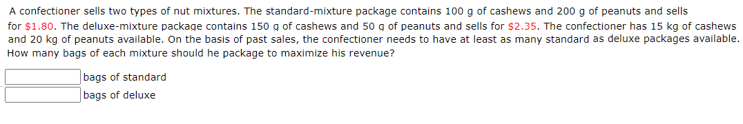 A confectioner sells two types of nut mixtures. The standard-mixture package contains 100 g of cashews and 200 g of peanuts and sells
for $1.80. The deluxe-mixture package contains 150 g of cashews and 50 g of peanuts and sells for $2.35. The confectioner has 15 kg of cashews
and 20 kg of peanuts available. On the basis of past sales, the confectioner needs to have at least as many standard as deluxe packages available.
How many bags of each mixture should he package to maximize his revenue?
bags of standard
bags of deluxe
